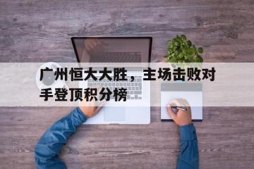 PG中国登录入口-关于广州恒大大胜，主场击败对手登顶积分榜的信息
