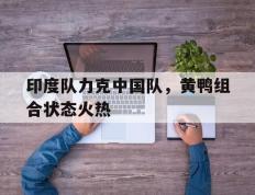 PG电子官方-包含印度队力克中国队，黄鸭组合状态火热的词条